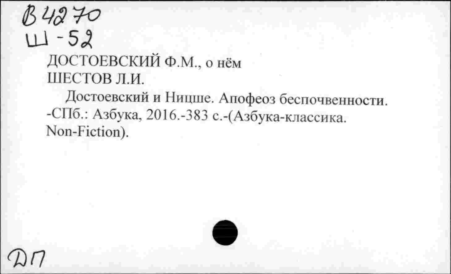 ﻿ДОСТОЕВСКИЙ Ф.М., о нём ШЕСТОВ Л.И.
Достоевский и Ницше. Апофеоз беспочвенности. -СПб.: Азбука, 2016.-383 с.-(Азбука -классика. Non-Fiction).
ФП